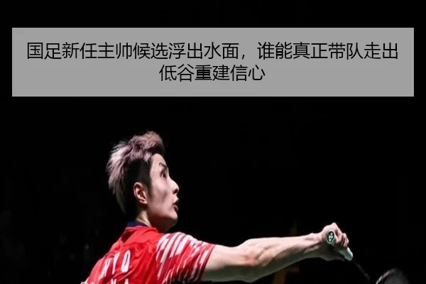 国足新任主帅候选浮出水面，谁能真正带队走出低谷重建信心
