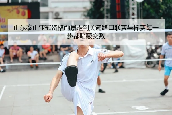 山东泰山亚冠资格前景走到关键路口联赛与杯赛每一步都暗藏变数